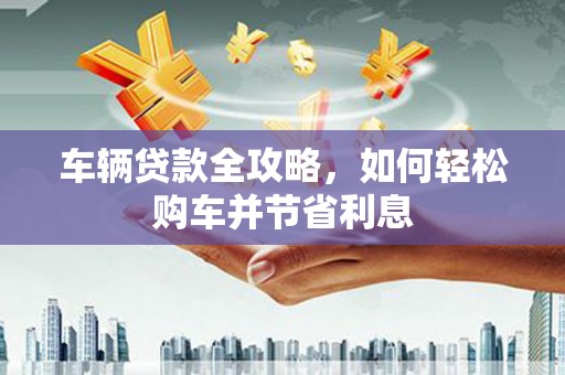 三沙车辆贷款全攻略，如何轻松购车并节省利息