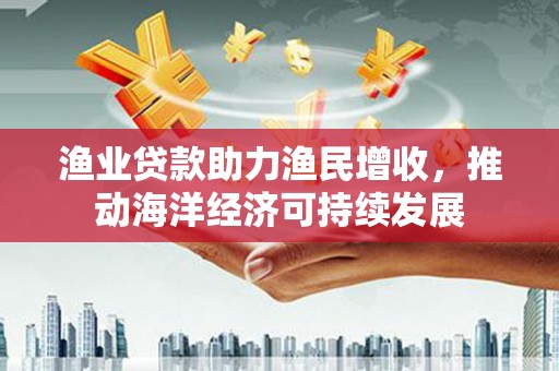 三沙渔业贷款助力渔民增收，推动海洋经济可持续发展