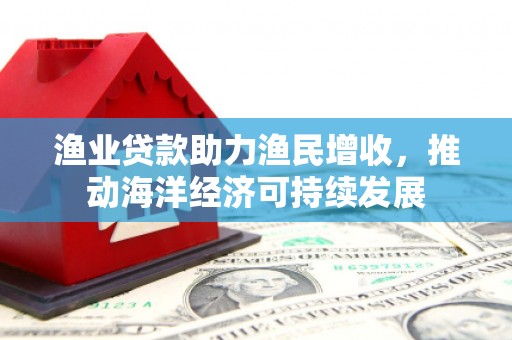 三沙渔业贷款助力渔民增收，推动海洋经济可持续发展