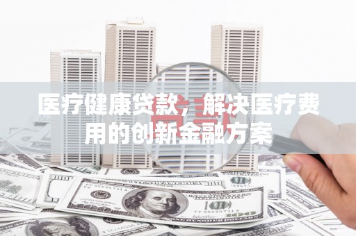 三沙医疗健康贷款，解决医疗费用的创新金融方案