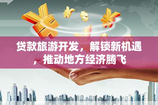三沙贷款旅游开发，解锁新机遇，推动地方经济腾飞