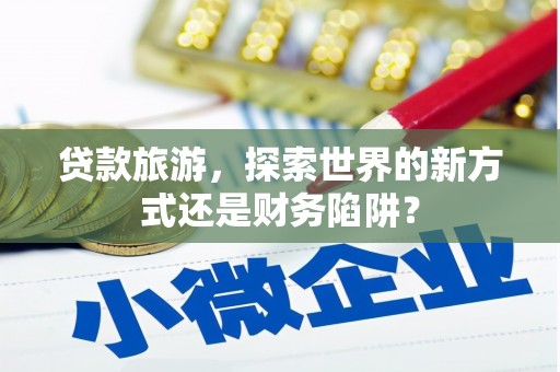 三沙贷款旅游，探索世界的新方式还是财务陷阱？